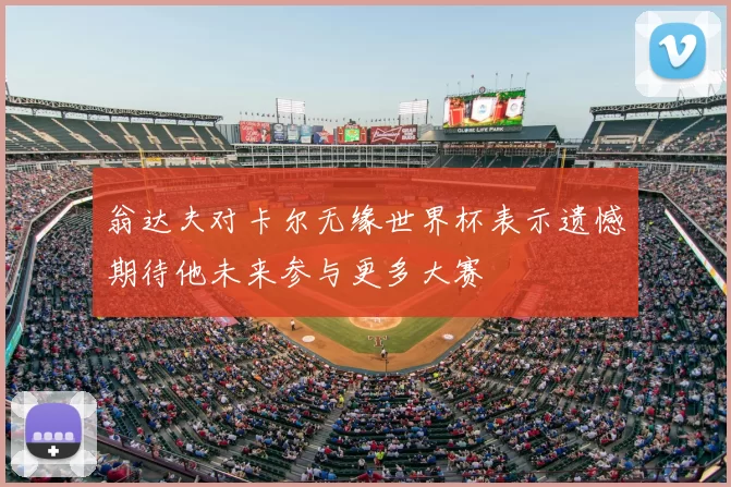 翁达夫对卡尔无缘世界杯表示遗憾期待他未来参与更多大赛