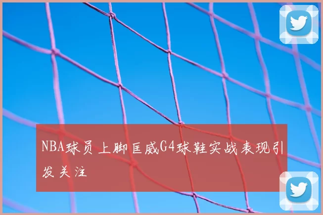 NBA球员上脚匡威G4球鞋实战表现引发关注