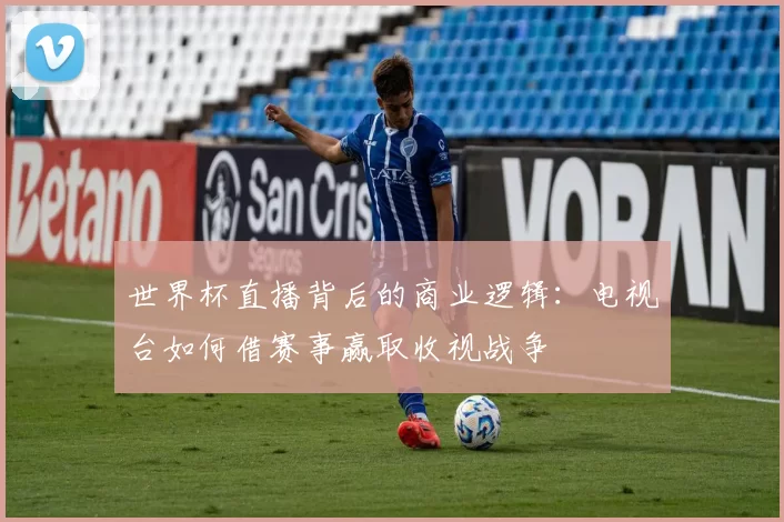 世界杯直播背后的商业逻辑:电视台如何借赛事赢取收视战争