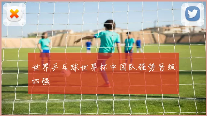 世界乒乓球世界杯中国队强势晋级四强