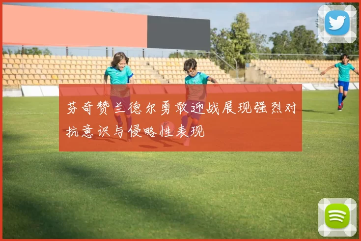 芬奇赞兰德尔勇敢迎战展现强烈对抗意识与侵略性表现