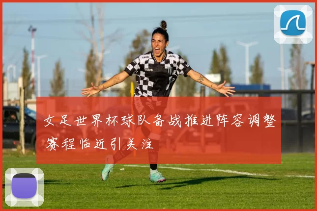 女足世界杯球队备战推进阵容调整 赛程临近引关注