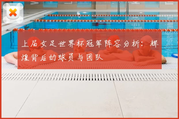 上届女足世界杯冠军阵容分析:辉煌背后的球员与团队