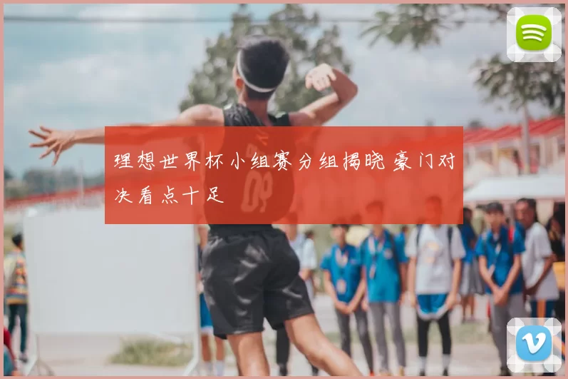 理想世界杯小组赛分组揭晓 豪门对决看点十足