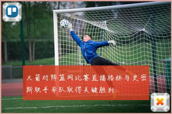 火箭对阵篮网比赛直播格林与史密斯联手率队取得关键胜利