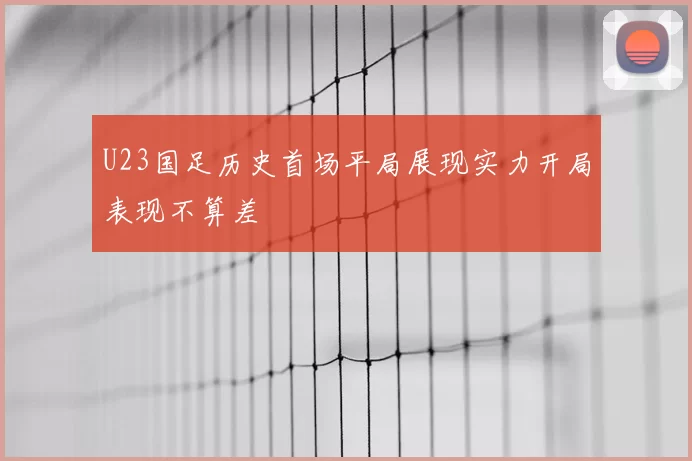 U23国足历史首场平局展现实力开局表现不算差