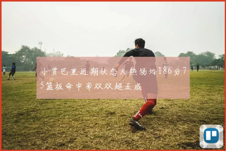 小贾巴里近期状态火热场均186分75篮板命中率双双超五成
