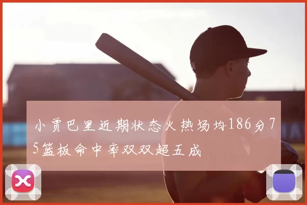 小贾巴里近期状态火热场均186分75篮板命中率双双超五成