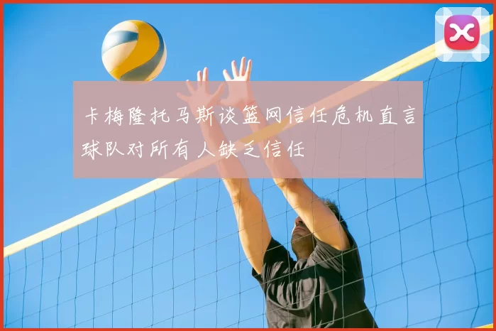 卡梅隆托马斯谈篮网信任危机直言球队对所有人缺乏信任
