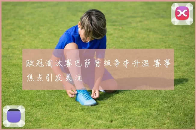 欧冠淘汰赛巴萨晋级争夺升温 赛事焦点引发关注