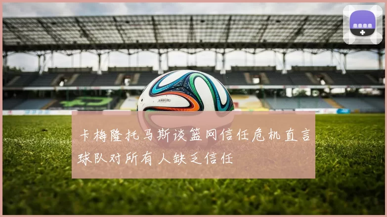 卡梅隆托马斯谈篮网信任危机直言球队对所有人缺乏信任