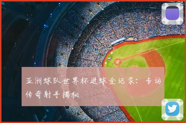 亚洲球队世界杯进球全记录:专访传奇射手揭秘