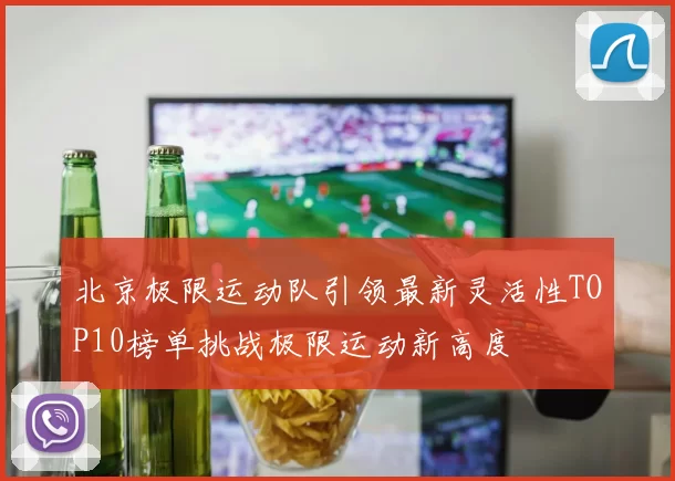 北京极限运动队引领最新灵活性TOP10榜单挑战极限运动新高度