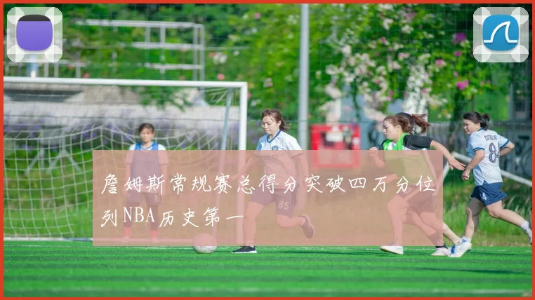 詹姆斯常规赛总得分突破四万分位列NBA历史第一