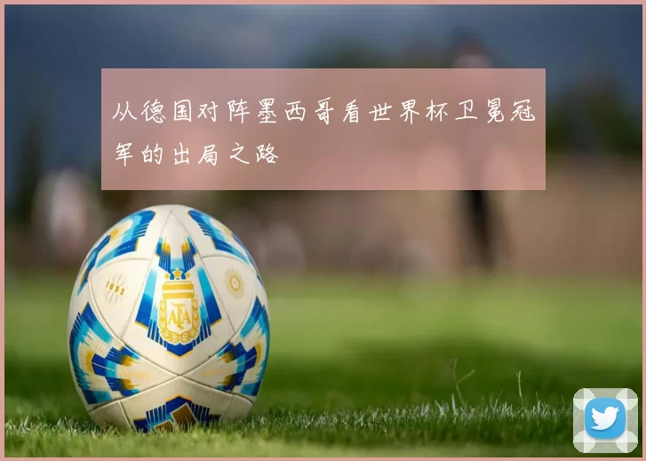 从德国对阵墨西哥看世界杯卫冕冠军的出局之路