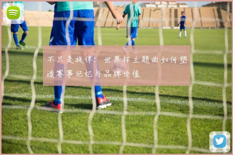 不只是旋律:世界杯主题曲如何塑造赛事记忆与品牌价值