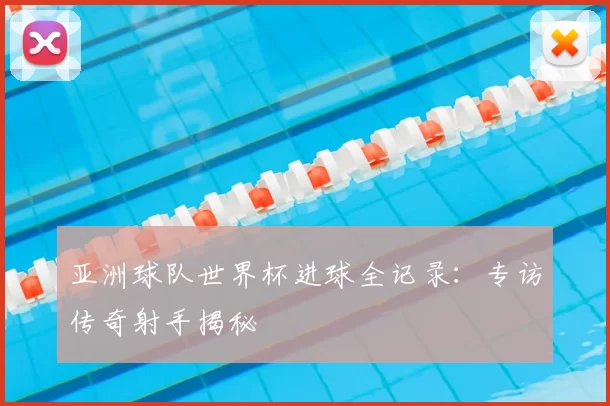 亚洲球队世界杯进球全记录:专访传奇射手揭秘