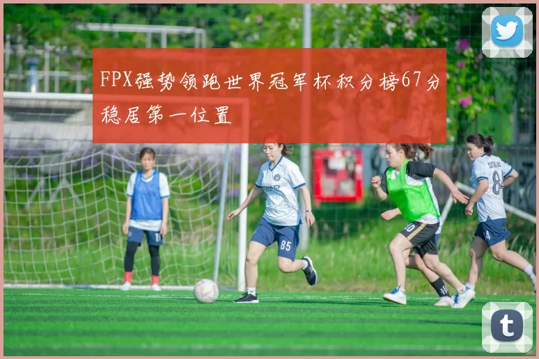 FPX强势领跑世界冠军杯积分榜67分稳居第一位置
