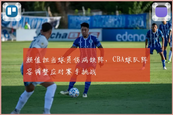 颜值担当球员伤病缺阵，CBA球队阵容调整应对赛季挑战