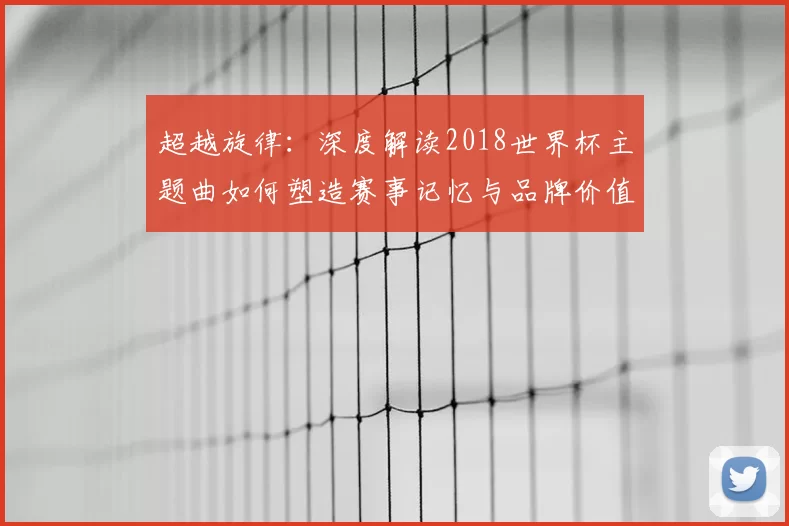 超越旋律:深度解读2018世界杯主题曲如何塑造赛事记忆与品牌价值