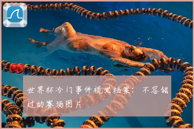 世界杯冷门事件视觉档案:不容错过的赛场图片
