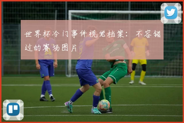 世界杯冷门事件视觉档案:不容错过的赛场图片
