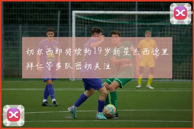 切尔西即将续约19岁新星杰西德里拜仁等多队密切关注
