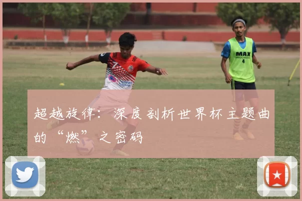超越旋律:深度剖析世界杯主题曲的“燃”之密码