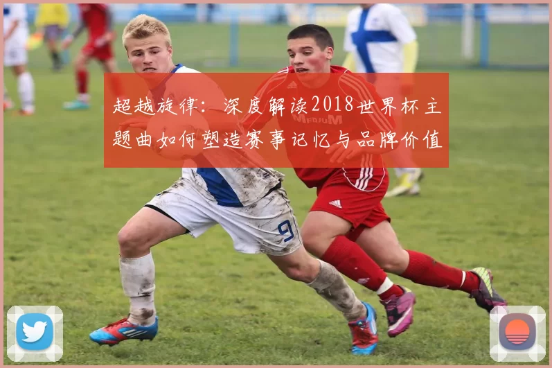 超越旋律:深度解读2018世界杯主题曲如何塑造赛事记忆与品牌价值