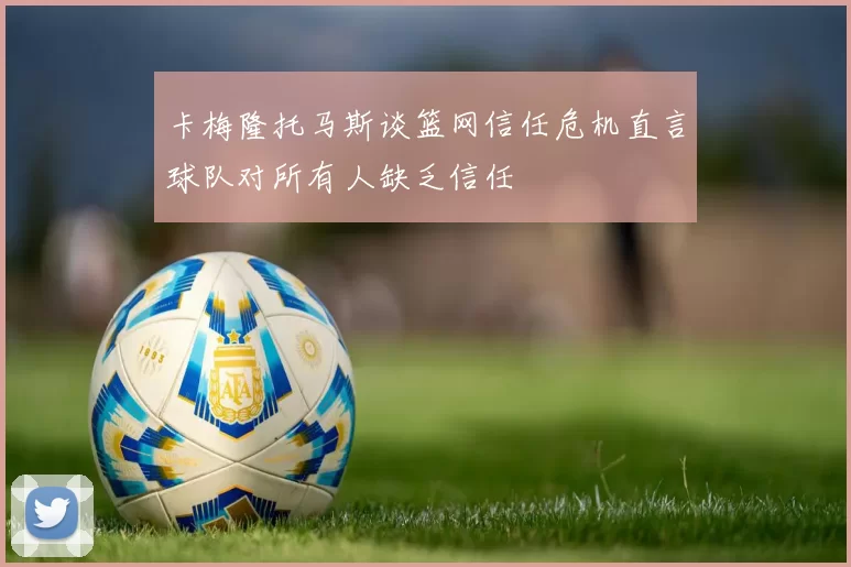 卡梅隆托马斯谈篮网信任危机直言球队对所有人缺乏信任