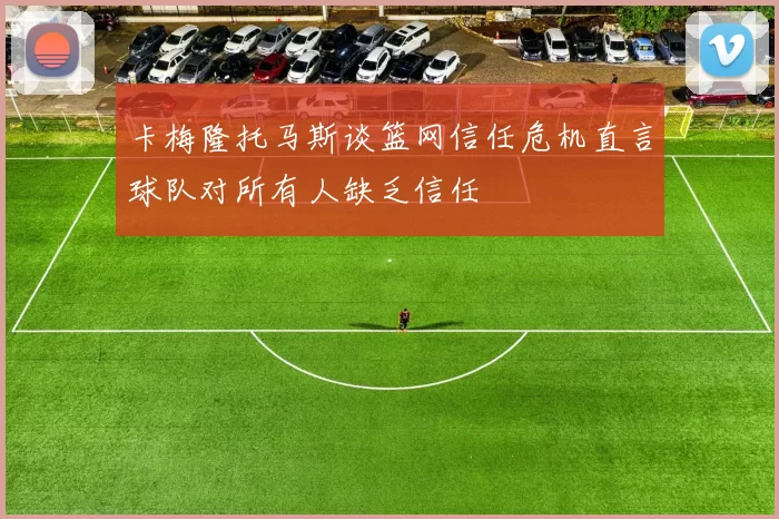 卡梅隆托马斯谈篮网信任危机直言球队对所有人缺乏信任