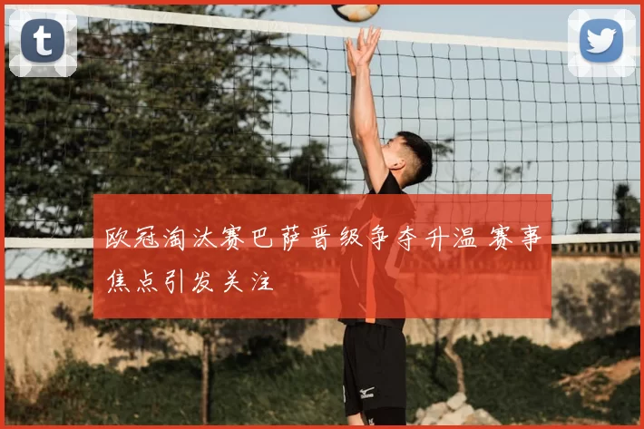 欧冠淘汰赛巴萨晋级争夺升温 赛事焦点引发关注