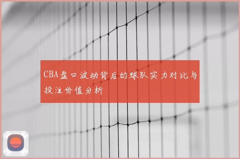 CBA盘口波动背后的球队实力对比与投注价值分析