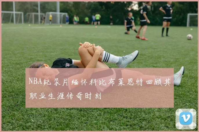 NBA纪录片缅怀科比布莱恩特回顾其职业生涯传奇时刻