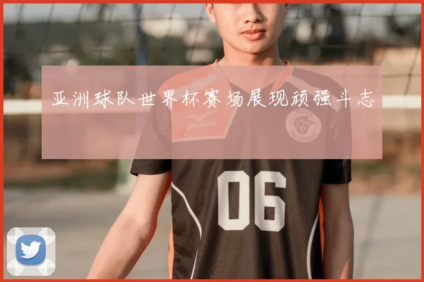 亚洲球队世界杯赛场展现顽强斗志