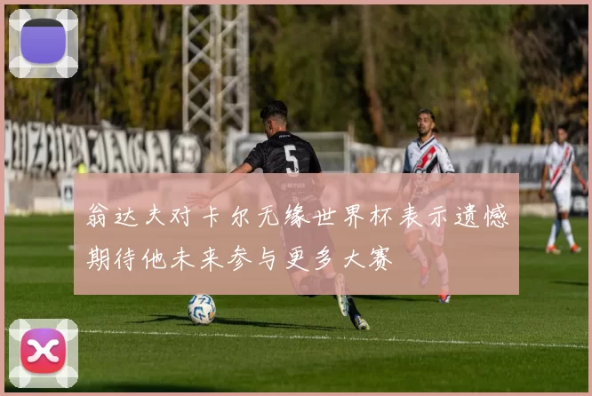 翁达夫对卡尔无缘世界杯表示遗憾期待他未来参与更多大赛