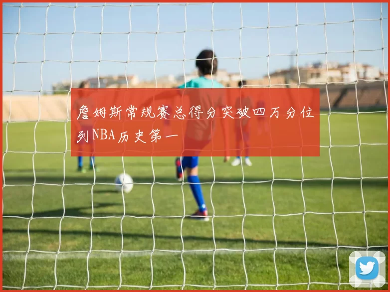 詹姆斯常规赛总得分突破四万分位列NBA历史第一