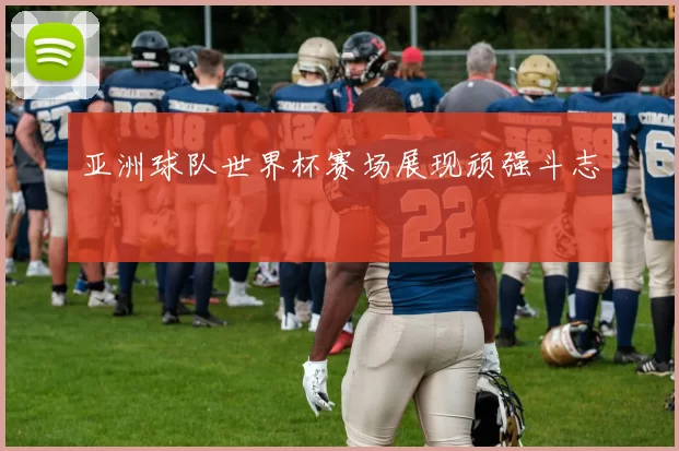 亚洲球队世界杯赛场展现顽强斗志