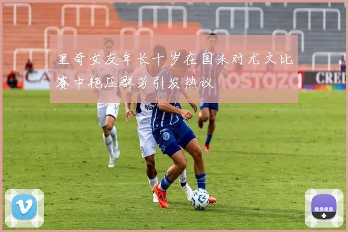 里奇女友年长十岁在国米对尤文比赛中艳压群芳引发热议