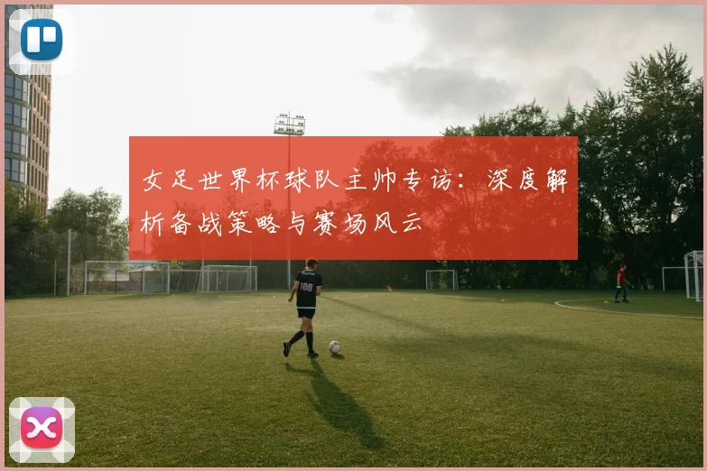 女足世界杯球队主帅专访:深度解析备战策略与赛场风云