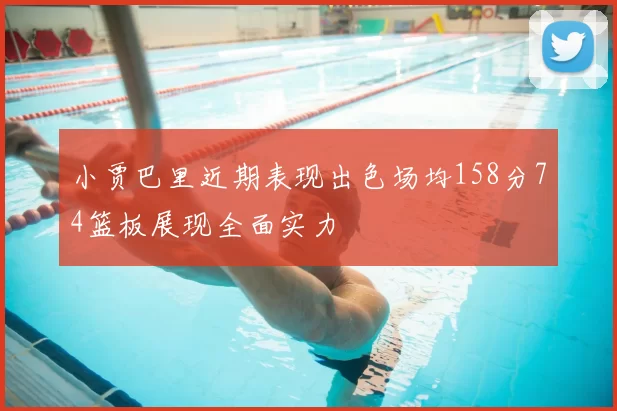 小贾巴里近期表现出色场均158分74篮板展现全面实力