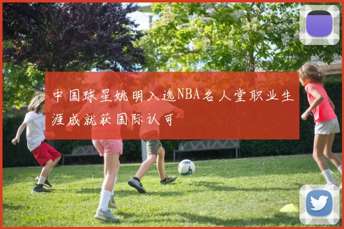 中国球星姚明入选NBA名人堂职业生涯成就获国际认可