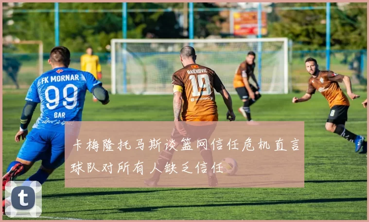 卡梅隆托马斯谈篮网信任危机直言球队对所有人缺乏信任