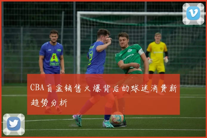 CBA盲盒销售火爆背后的球迷消费新趋势分析